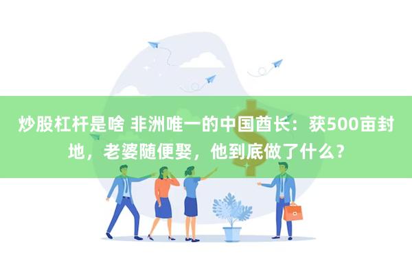 炒股杠杆是啥 非洲唯一的中国酋长：获500亩封地，老婆随便娶，他到底做了什么？