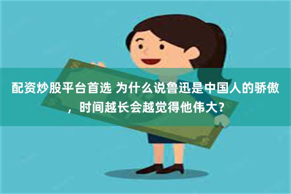 配资炒股平台首选 为什么说鲁迅是中国人的骄傲，时间越长会越觉得他伟大？