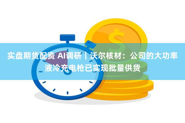 实盘期货配资 AI调研｜沃尔核材：公司的大功率液冷充电枪已实现批量供货