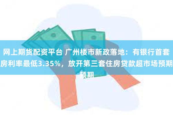 网上期货配资平台 广州楼市新政落地：有银行首套房利率最低3.35%，放开第三套住房贷款超市场预期