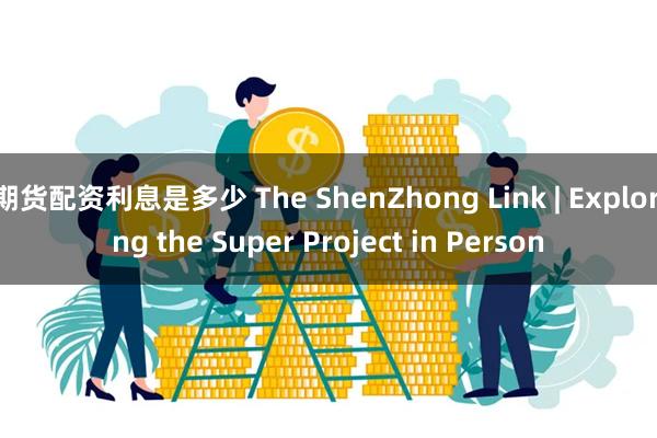 期货配资利息是多少 The ShenZhong Link | Exploring the Super Project in Person