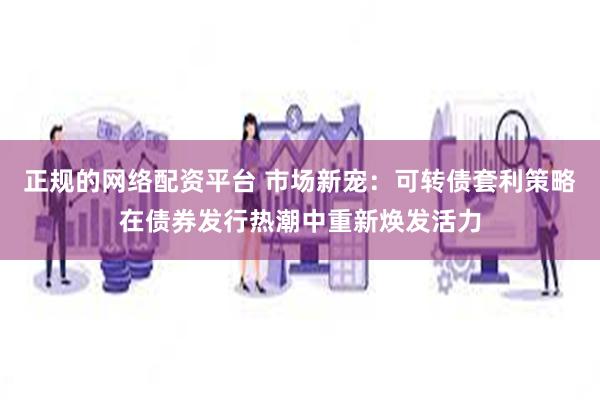 正规的网络配资平台 市场新宠：可转债套利策略在债券发行热潮中重新焕发活力