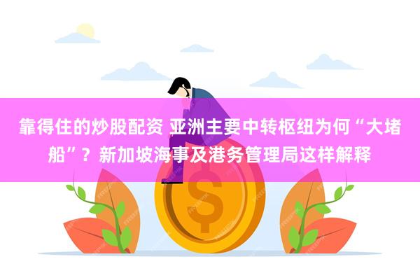 靠得住的炒股配资 亚洲主要中转枢纽为何“大堵船”？新加坡海事及港务管理局这样解释