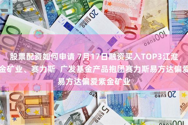 股票配资如何申请 7月17日融资买入TOP3江淮汽车、紫金矿业、赛力斯  广发基金产品抱团赛力斯易方达偏爱紫金矿业