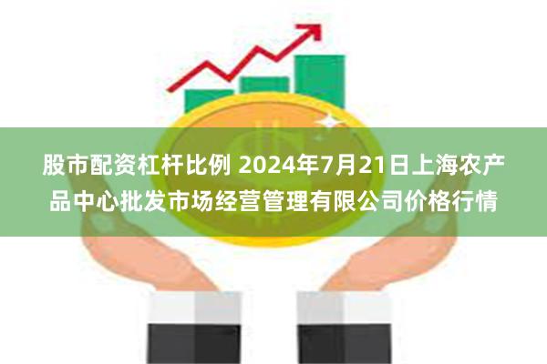 股市配资杠杆比例 2024年7月21日上海农产品中心批发市场经营管理有限公司价格行情