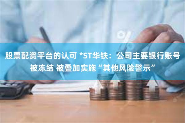 股票配资平台的认可 *ST华铁：公司主要银行账号被冻结 被叠加实施“其他风险警示”