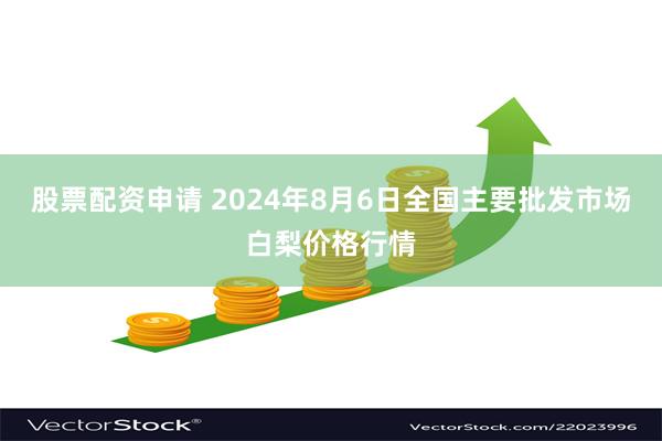 股票配资申请 2024年8月6日全国主要批发市场白梨价格行情