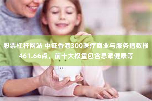 股票杠杆网站 中证香港300医疗商业与服务指数报461.66点，前十大权重包含思派健康等