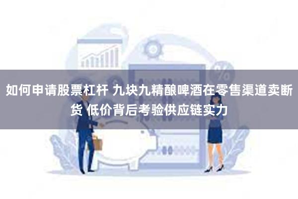 如何申请股票杠杆 九块九精酿啤酒在零售渠道卖断货 低价背后考验供应链实力