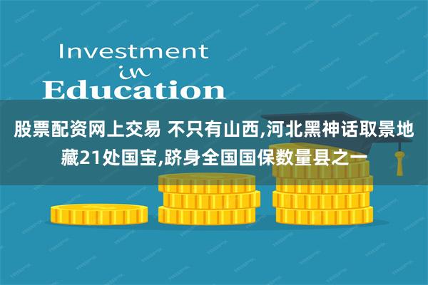 股票配资网上交易 不只有山西,河北黑神话取景地藏21处国宝,跻身全国国保数量县之一