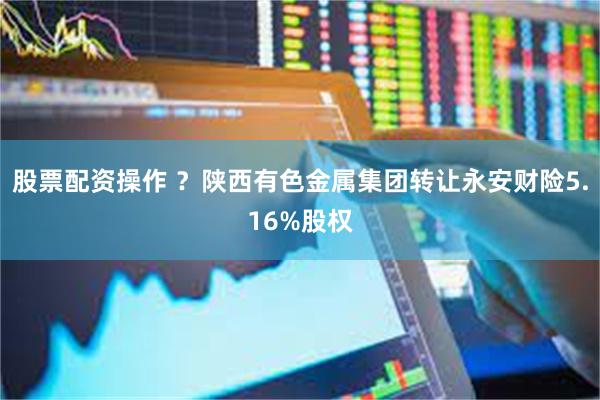 股票配资操作 ？陕西有色金属集团转让永安财险5.16%股权