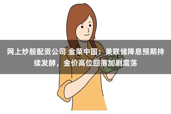 网上炒股配资公司 金荣中国：美联储降息预期持续发酵，金价高位回落加剧震荡