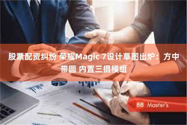 股票配资纠纷 荣耀Magic 7设计草图出炉：方中带圆 内置三摄模组