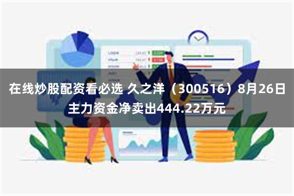 在线炒股配资看必选 久之洋（300516）8月26日主力资金净卖出444.22万元