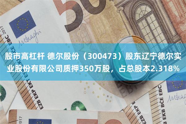 股市高杠杆 德尔股份（300473）股东辽宁德尔实业股份有限公司质押350万股，占总股本2.318%