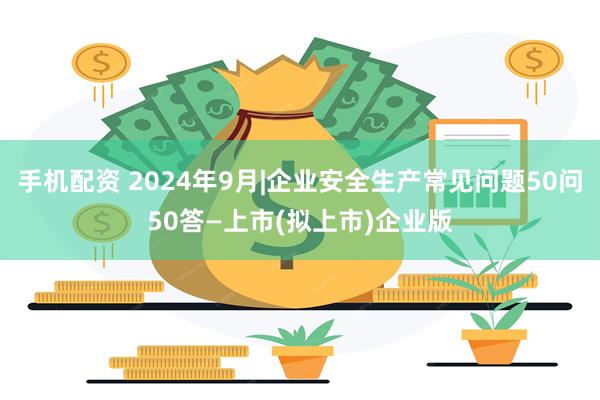 手机配资 2024年9月|企业安全生产常见问题50问50答—上市(拟上市)企业版