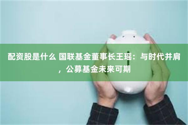 配资股是什么 国联基金董事长王瑶：与时代并肩，公募基金未来可期