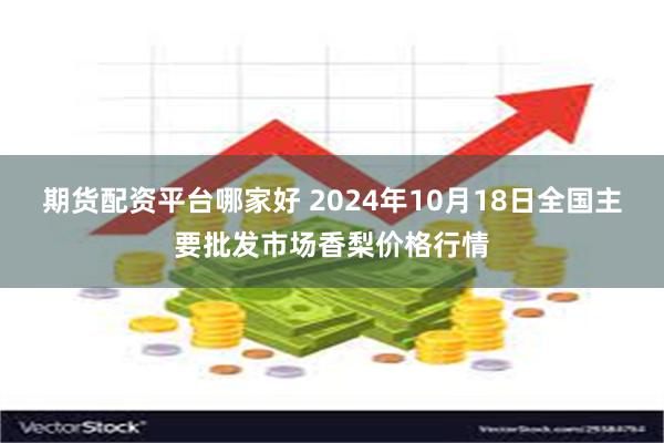 期货配资平台哪家好 2024年10月18日全国主要批发市场香梨价格行情