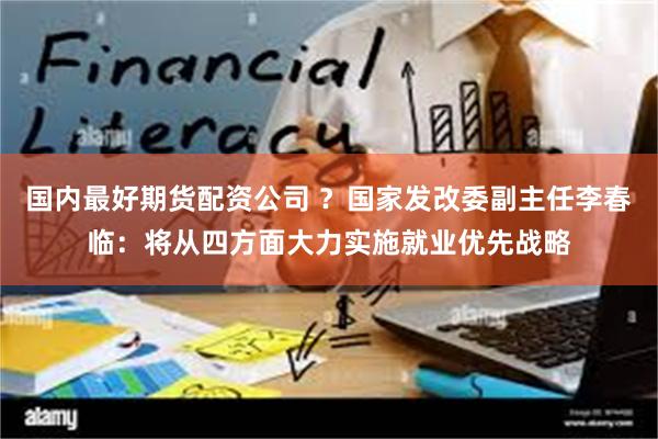 国内最好期货配资公司 ？国家发改委副主任李春临：将从四方面大力实施就业优先战略