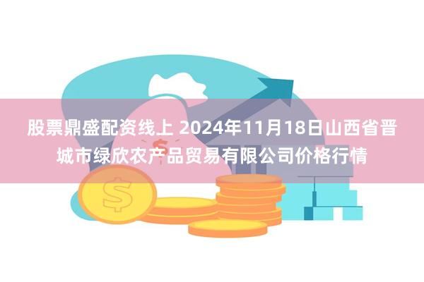 股票鼎盛配资线上 2024年11月18日山西省晋城市绿欣农产品贸易有限公司价格行情