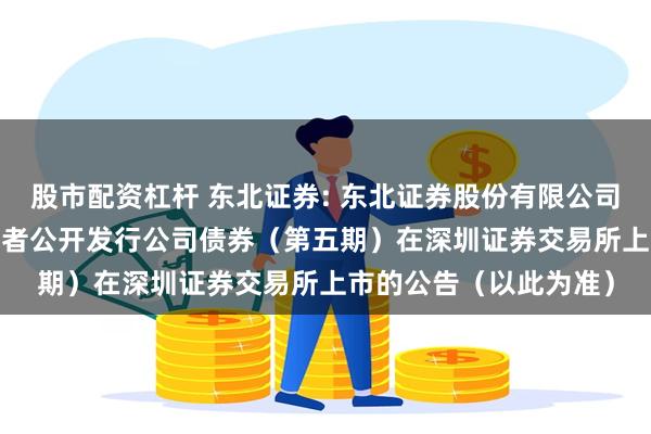 股市配资杠杆 东北证券: 东北证券股份有限公司2024年面向专业投资者公开发行公司债券（第五期）在深圳证券交易所上市的公告（以此为准）