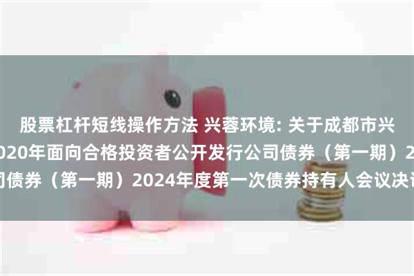 股票杠杆短线操作方法 兴蓉环境: 关于成都市兴蓉环境股份有限公司2020年面向合格投资者公开发行公司债券（第一期）2024年度第一次债券持有人会议决议的公告