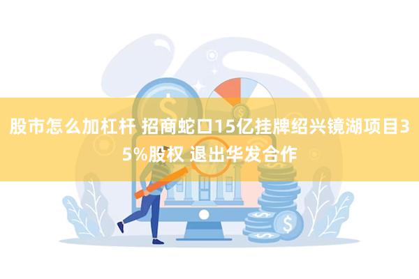 股市怎么加杠杆 招商蛇口15亿挂牌绍兴镜湖项目35%股权 退出华发合作