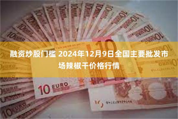 融资炒股门槛 2024年12月9日全国主要批发市场辣椒干价格行情