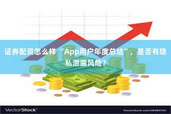 证券配资怎么样 “App用户年度总结”，是否有隐私泄露风险？