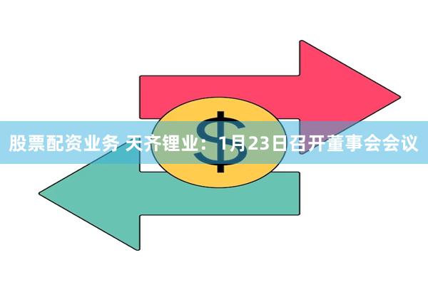 股票配资业务 天齐锂业：1月23日召开董事会会议