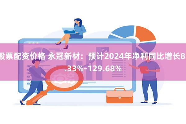 股票配资价格 永冠新材：预计2024年净利同比增长81.33%-129.68%