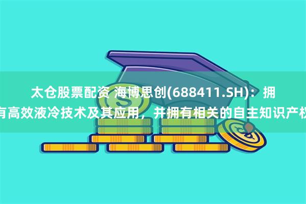 太仓股票配资 海博思创(688411.SH)：拥有高效液冷技术及其应用，并拥有相关的自主知识产权