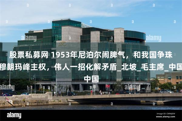 股票私募网 1953年尼泊尔闹脾气，和我国争珠穆朗玛峰主权，伟人一招化解矛盾_北坡_毛主席_中国